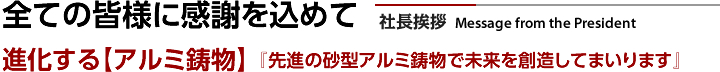 社長挨拶 全ての皆様に感謝を込めて 進化する【アルミ鋳物】『先進の砂型アルミ鋳物で未来を創造してまいります』
